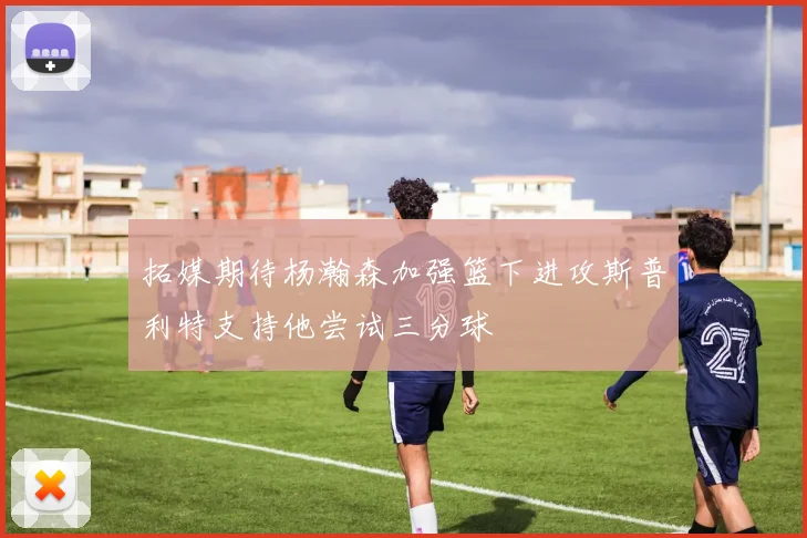 拓媒期待杨瀚森加强篮下进攻斯普利特支持他尝试三分球