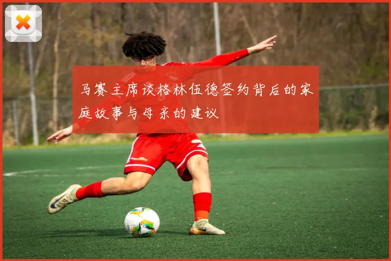 马赛主席谈格林伍德签约背后的家庭故事与母亲的建议