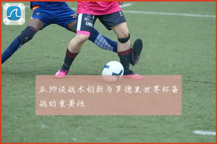 瓜帅谈战术创新与罗德里世界杯备战的重要性