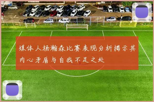 媒体人杨瀚森比赛表现分析揭示其内心矛盾与自我不足之处