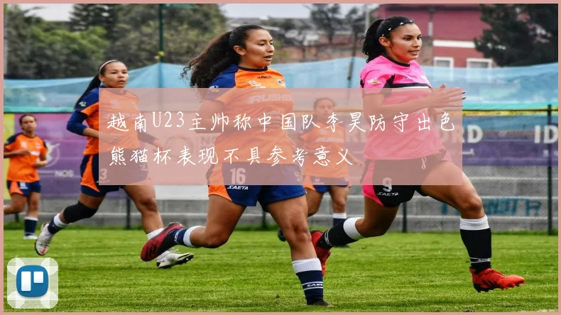 越南U23主帅称中国队李昊防守出色熊猫杯表现不具参考意义