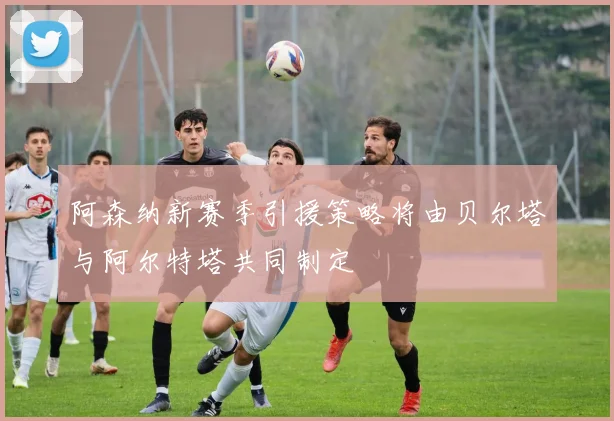阿森纳新赛季引援策略将由贝尔塔与阿尔特塔共同制定