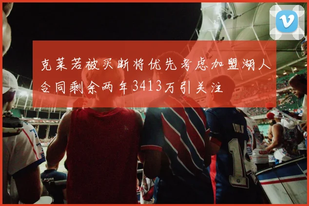克莱若被买断将优先考虑加盟湖人合同剩余两年3413万引关注