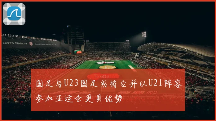 国足与U23国足或将合并以U21阵容参加亚运会更具优势