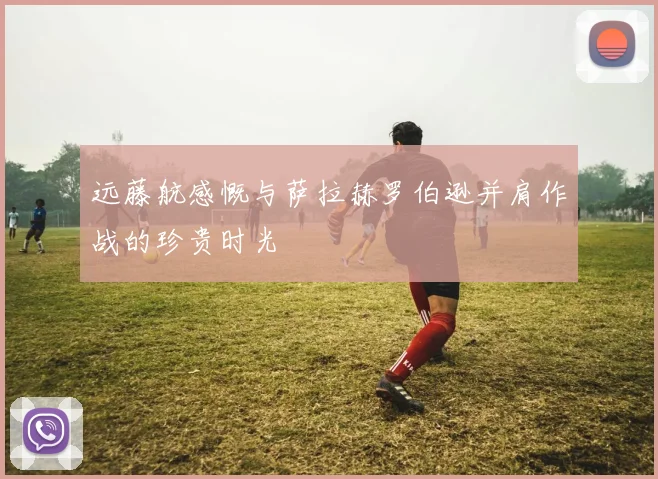 远藤航感慨与萨拉赫罗伯逊并肩作战的珍贵时光