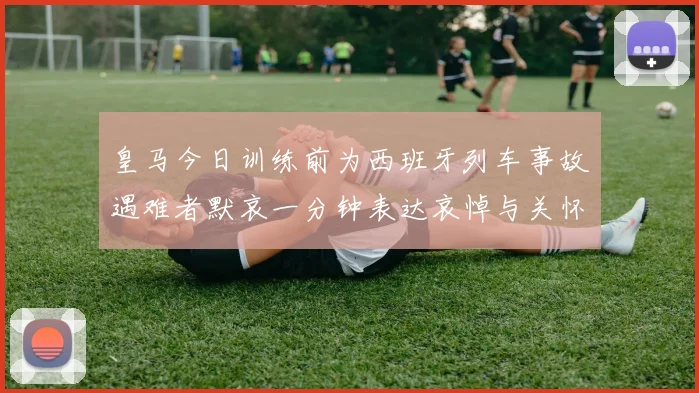 皇马今日训练前为西班牙列车事故遇难者默哀一分钟表达哀悼与关怀
