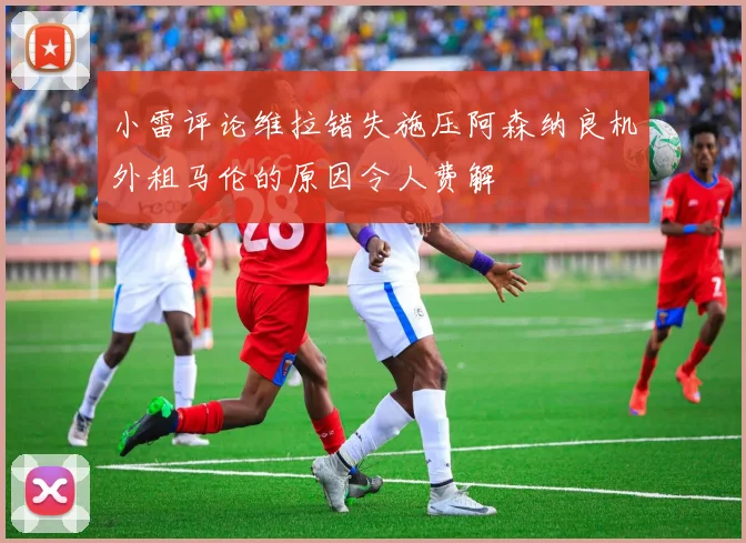小雷评论维拉错失施压阿森纳良机外租马伦的原因令人费解