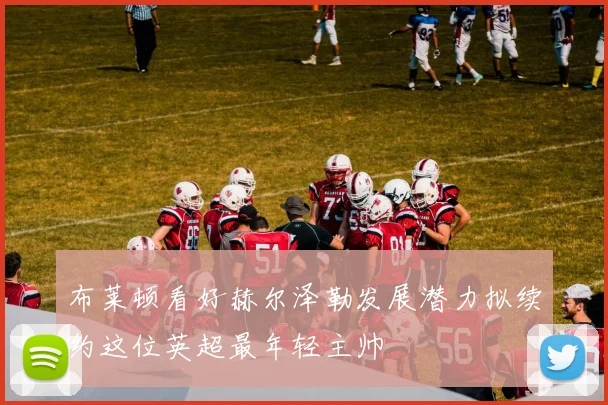 布莱顿看好赫尔泽勒发展潜力拟续约这位英超最年轻主帅