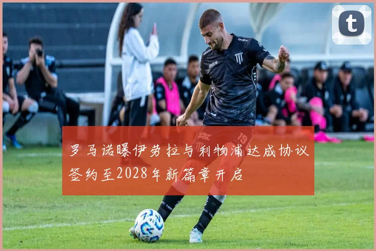 罗马诺曝伊劳拉与利物浦达成协议签约至2028年新篇章开启