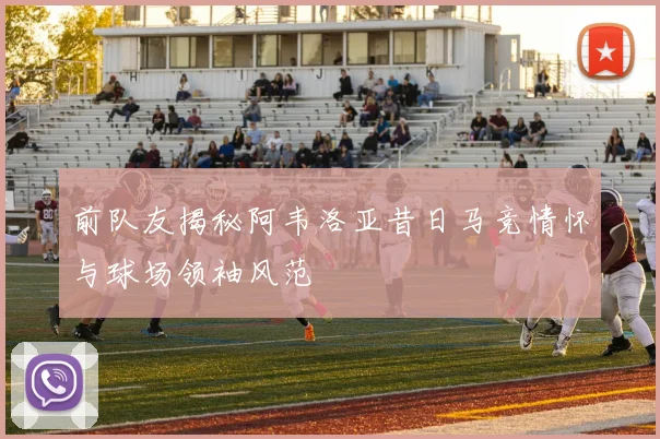 前队友揭秘阿韦洛亚昔日马竞情怀与球场领袖风范